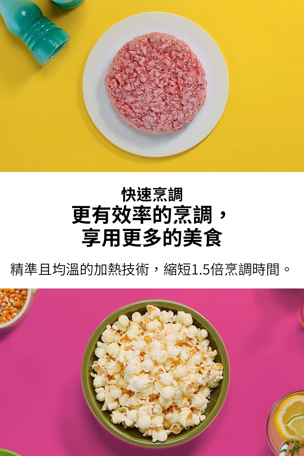 快速烹调 更有效率的烹调, 享用更多的美食 精准且均温的加热技术,缩短1.5倍烹调时间, 