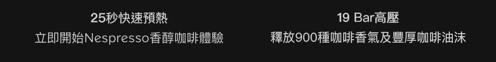 25秒快速预热 19 Bar高压 立即开始Nespresso香醇咖啡体验 释放900种咖啡香气及丰厚咖啡油沫 
