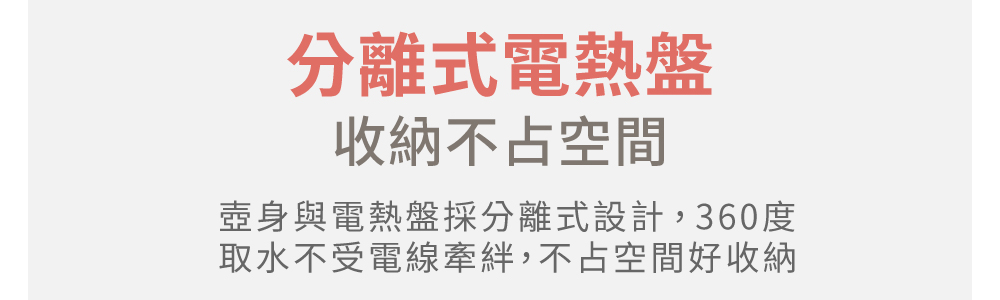 分离式电热盘 收纳不占空间 壶身与电热盘采分离式设计,360度 取水不受电线牵绊,不占空间好收纳 