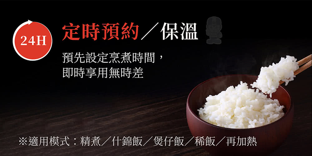 定时预约保温 预先设定烹煮时间, 即时享用无时差 适用模式精煮什锦饭煲仔饭稀饭再加热 