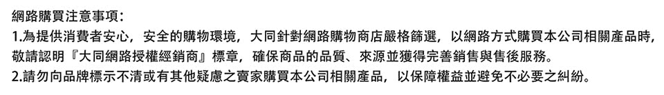 网路购买注意事项 1.为提供消费者安心,安全的购物环境,大同针对网路购物商店严格节选,以网路方式购买本公司相关产品时, 敬请认明大同网路授权经销商标章,确保商品的品质、来源并获得完善销售与售后服务。 2.请勿向品牌标示不清或有其他疑虑之卖家购买本公司相关产品,以保障权益并避免不必要之纠纷。 