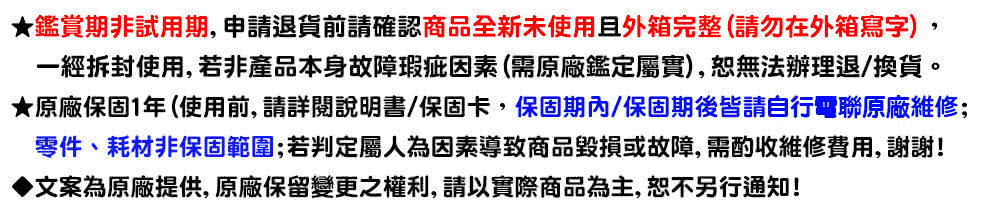 鉴赏期非试用期,申请退货前请确认商品全新未使用且外箱完整请勿在外箱写字, 一经拆封使用,若非产品本身故障瑕疵因素 需原厂鉴定属实,恕无法办理退换货。 原厂保固1年使用前,请详阅说明书保固卡,保固期内保固期后皆请自行电联原厂维修 零件、耗材非保固范围若判定属人为因素导致商品毁损或故障,需酌收维修费用,谢谢 文案为原厂提供, 原厂保留变更之权利, 请以实际商品为主,恕不另行通知 