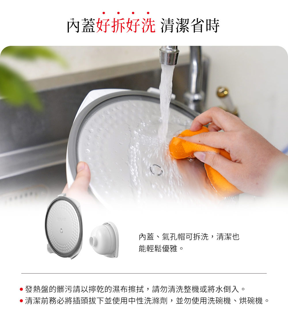 内盖好拆好洗 清洁省时 内盖、气孔帽可拆洗,清洁也 能轻松优雅。 发热盘的脏污请以拧干的湿布擦拭,请勿清洗整机或将水倒入。 清洁前务必将插头拔下并使用中性洗涤剂,并勿使用洗碗机、烘碗机。 