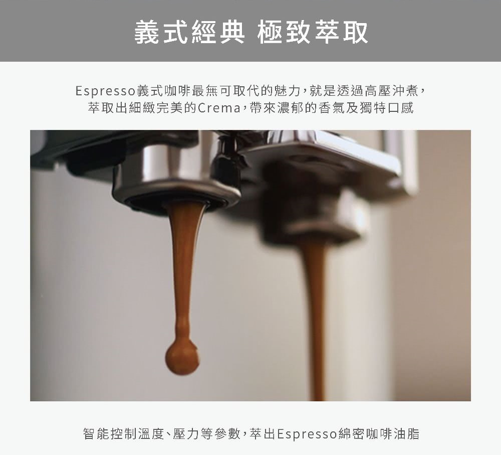 义式经典 极致萃取 Espresso义式咖啡最无可取代的魅力,就是透过高压冲煮, 萃取出细致完美的Crema,带来浓郁的香气及独特口感 智能控制温度、压力等参数,萃出Espresso绵密咖啡油脂 