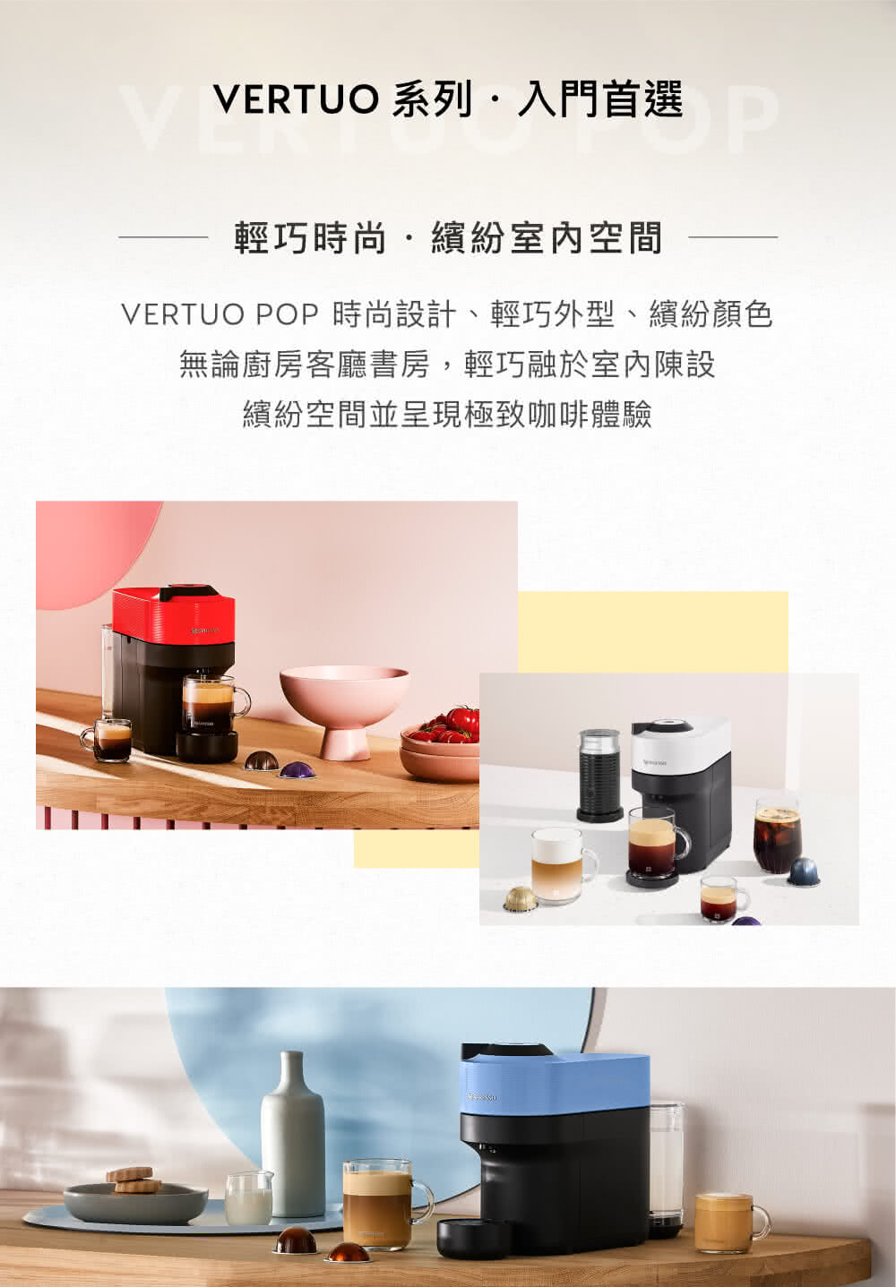 VERTUO 系列入门首选 选 轻巧时尚.缤纷室内空间 VERTUO POP 时尚设计、轻巧外型、缤纷颜色 无论厨房客厅书房,轻巧融于室内陈设 缤纷空间并呈现极致咖啡体验 