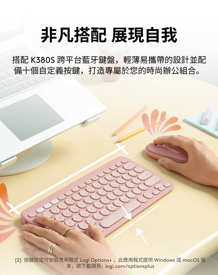 非凡搭配 展现自我 搭配 K380S 跨平台蓝牙键盘,轻薄易携带的设计并配 备十个自定义按键,打造专属于您的时尚办公组合。 2 按键设定可安装应用程式 Logi Options,此应用程式提供 Windows 或 macOS 版 本,欲下载请见 logi.comoptionsplus 