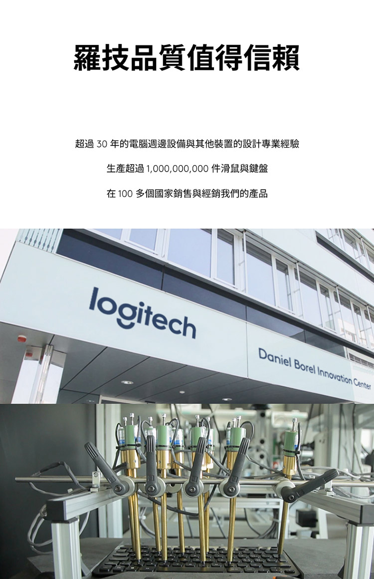 罗技品质值得信赖 超过 30 年的电脑周边设备与其他装置的设计专业经验 生产超过1,000,000,000 滑鼠与键盘 在 100 多个国家销售与经销我们的产品 