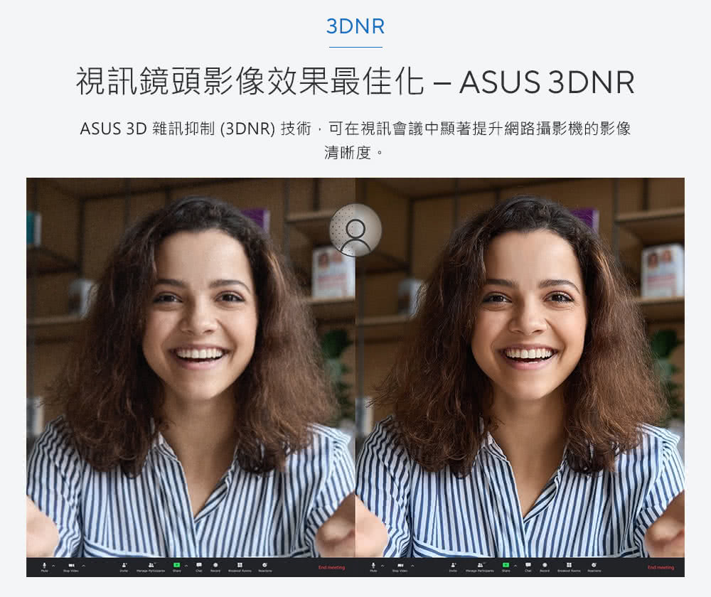 视讯镜头影像效果最佳化 ASUS 3DNR ASUS 3D 杂讯抑制 3DNR 技术,可在视讯会议中显著提升网路摄影机的影像 清晰度。 .... 
