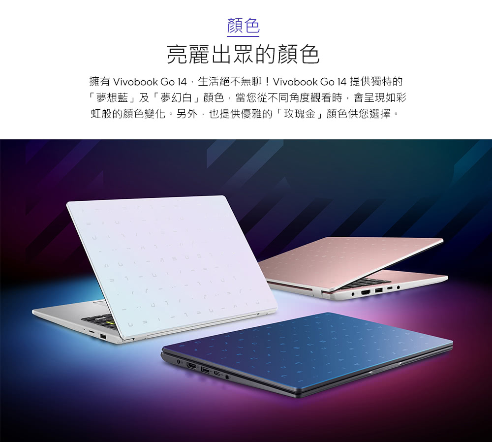 颜色 亮丽出众的颜色 拥有 Vivobook Go 14,生活绝不无聊 Vivobook Go 14 提供独特的 梦想蓝及梦幻白颜色,当您从不同角度观看时,会呈现如彩 虹般的颜色变化。另外,也提供优雅的玫瑰金颜色供您选择。 