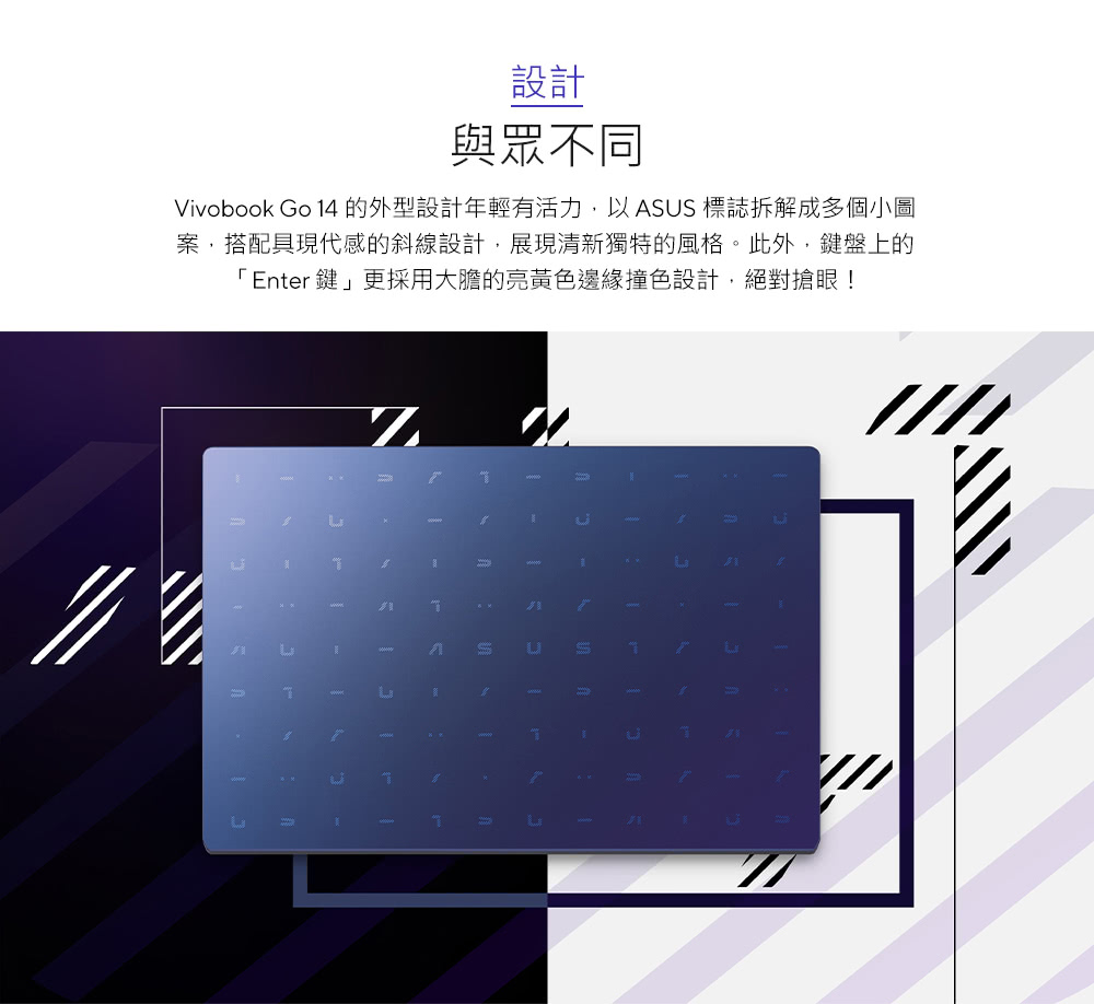 Vivobook Go 14 的外型设计年轻有活力,以 ASUS 标志拆解成多个小图 案,搭配具现代感的斜线设计,展现清新独特的风格。此外,键盘上的 Enter键更采用大胆的亮黄色边缘撞色设计,绝对抢眼 设计 与众不同 
