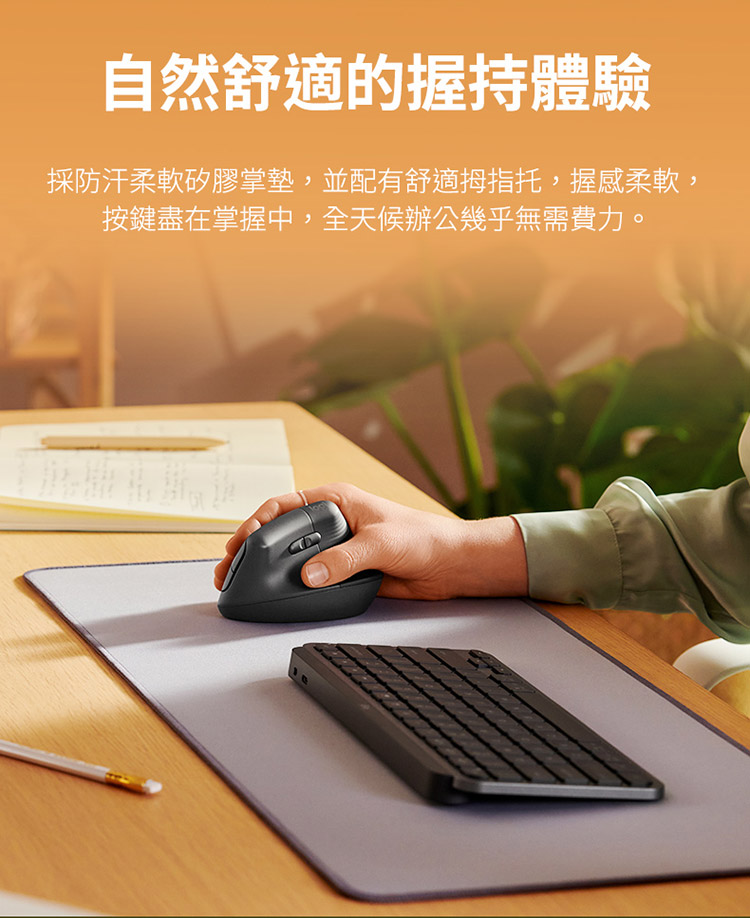 自然舒适的握持体验 采防汗柔软矽胶掌垫,并配有舒适拇指托,握感柔软, 按键尽在掌握中,全天候办公几乎无需费力。 