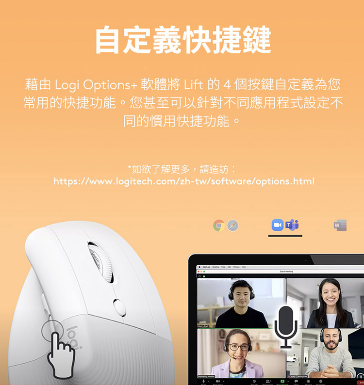 自定义快捷键 借由 Logi Options 软体将 Lift 的4个按键自定义为您 常用的快捷功能。您甚至可以针对不同应用程式设定不 同的惯用快捷功能。 如欲了解更多,请造访 