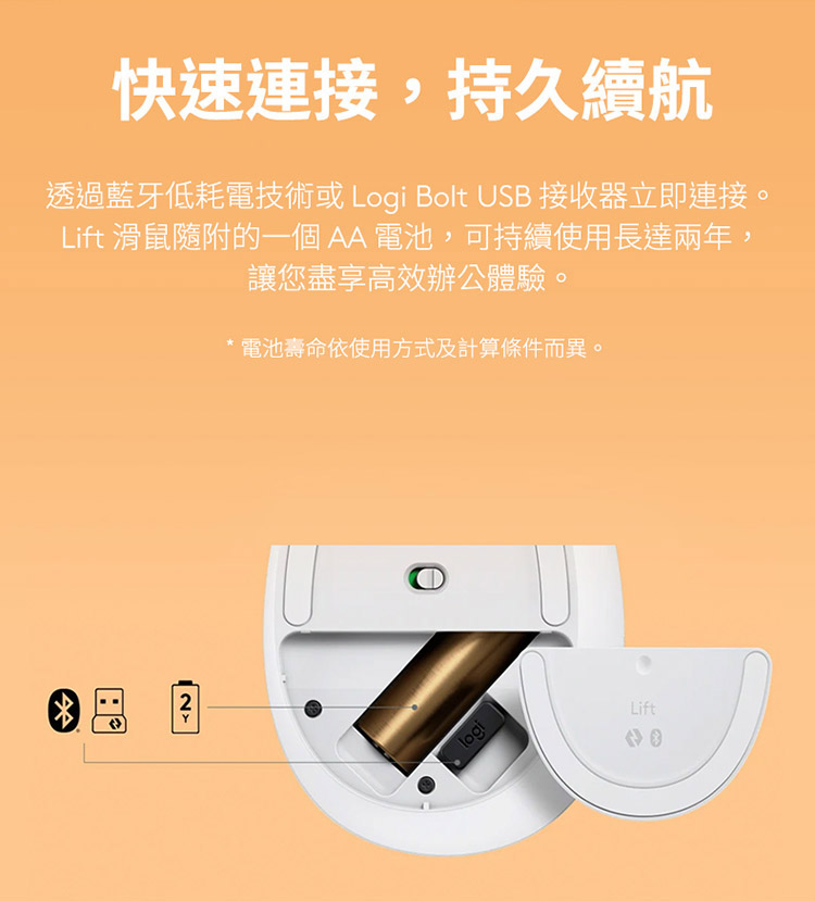 快速连接,持久续航 透过蓝牙低耗电技术或 Logi Bolt USB 接收器立即连接。 Lift 滑鼠随附的一个 AA 电池,可持续使用长达两年 让您尽享高效办公体验。 电池寿命依使用方式及计算条件而异。 