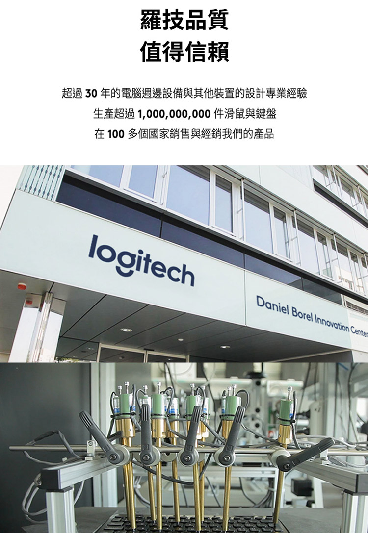 罗技品质 值得信赖 超过 30 年的电脑周边设备与其他装置的设计专业经验 生产超过 1,000,000,000 滑鼠与键盘 在 100 多个国家销售与经销我们的产品 