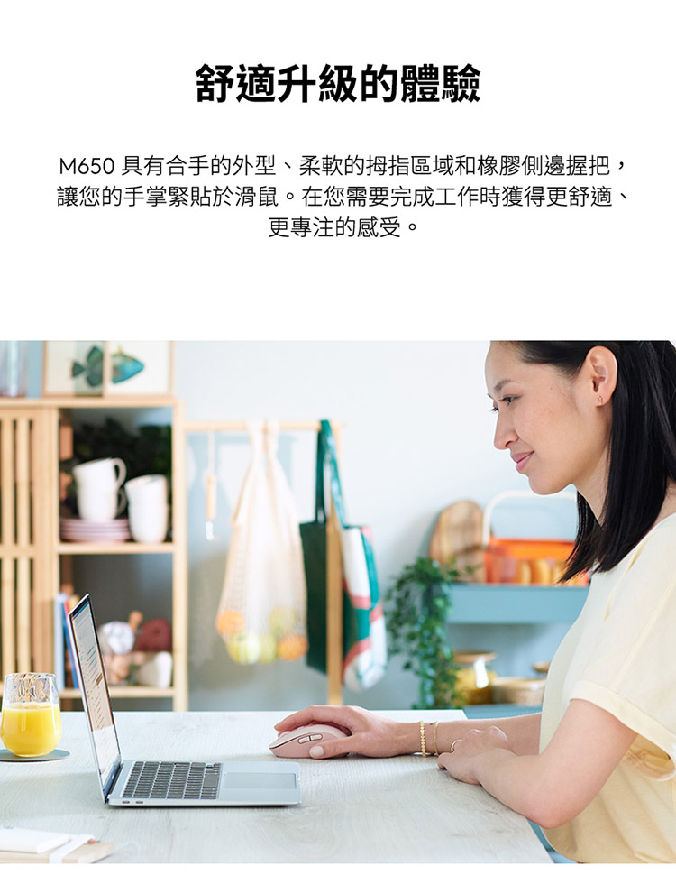 舒适升级的体验 M650 具有合手的外型、柔软的拇指区域和橡胶侧边握把, 让您的手掌紧贴于滑鼠。在您需要完成工作时获得更舒适、 更专注的感受。 