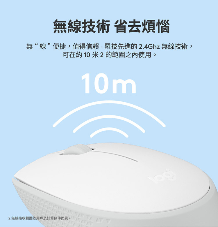 无线技术 省去烦恼 无线便捷,值得信赖  罗技先进的 2.4Ghz 无线技术, 可在约 10 米 2 的范围之内使用。 2.无线接收范围依用户及计算条件而异。 