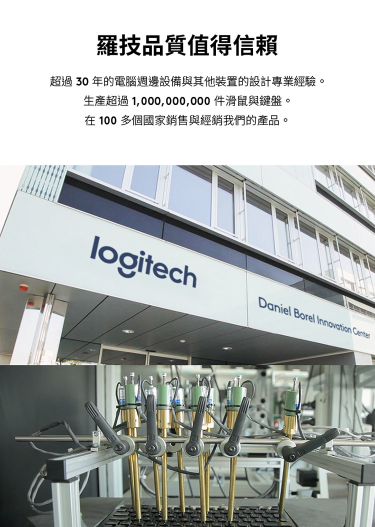 罗技品质值得信赖 超过 30 年的电脑周边设备与其他装置的设计专业经验。 生产超过1,000,000,000件滑鼠与键盘。 在 100 多个国家销售与经销我们的产品。 