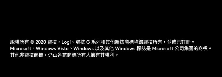 版权所有  2020 罗技Logi、罗技 G 系列和其他罗技商标均归罗技所有,并或已注册。 Microsoft、Windows Vista、Windows 以及其他 Windows 标志是 Microsoft 公司集团的商标。 其他非罗技商标,仍由各该商标所有人拥有其权利。 