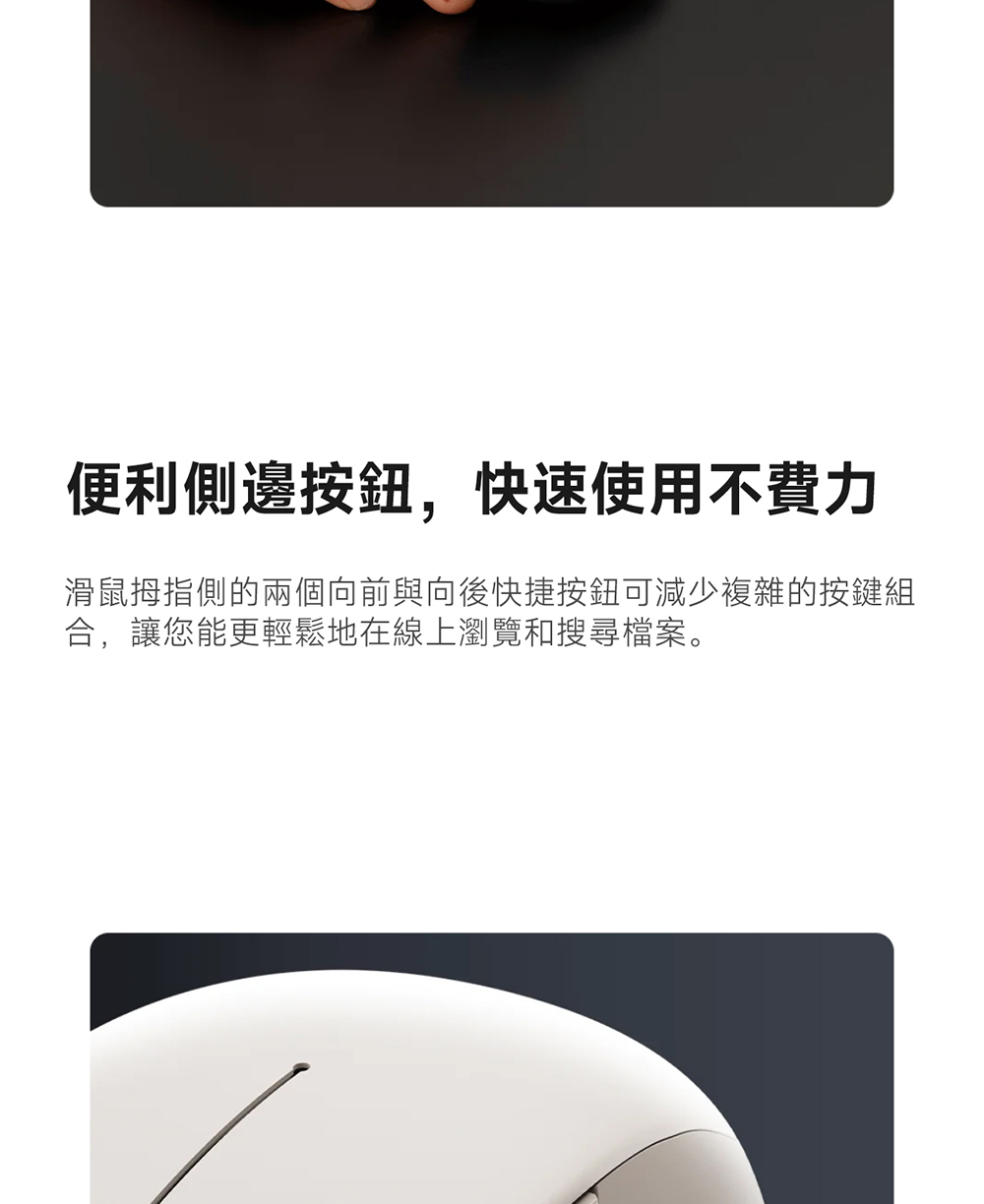 便利侧边按钮,快速使用不费力 滑鼠拇指侧的两个向前与向后快捷按钮可减少复杂的按键组 合,让您能更轻松地在线上浏览和搜寻档案。 