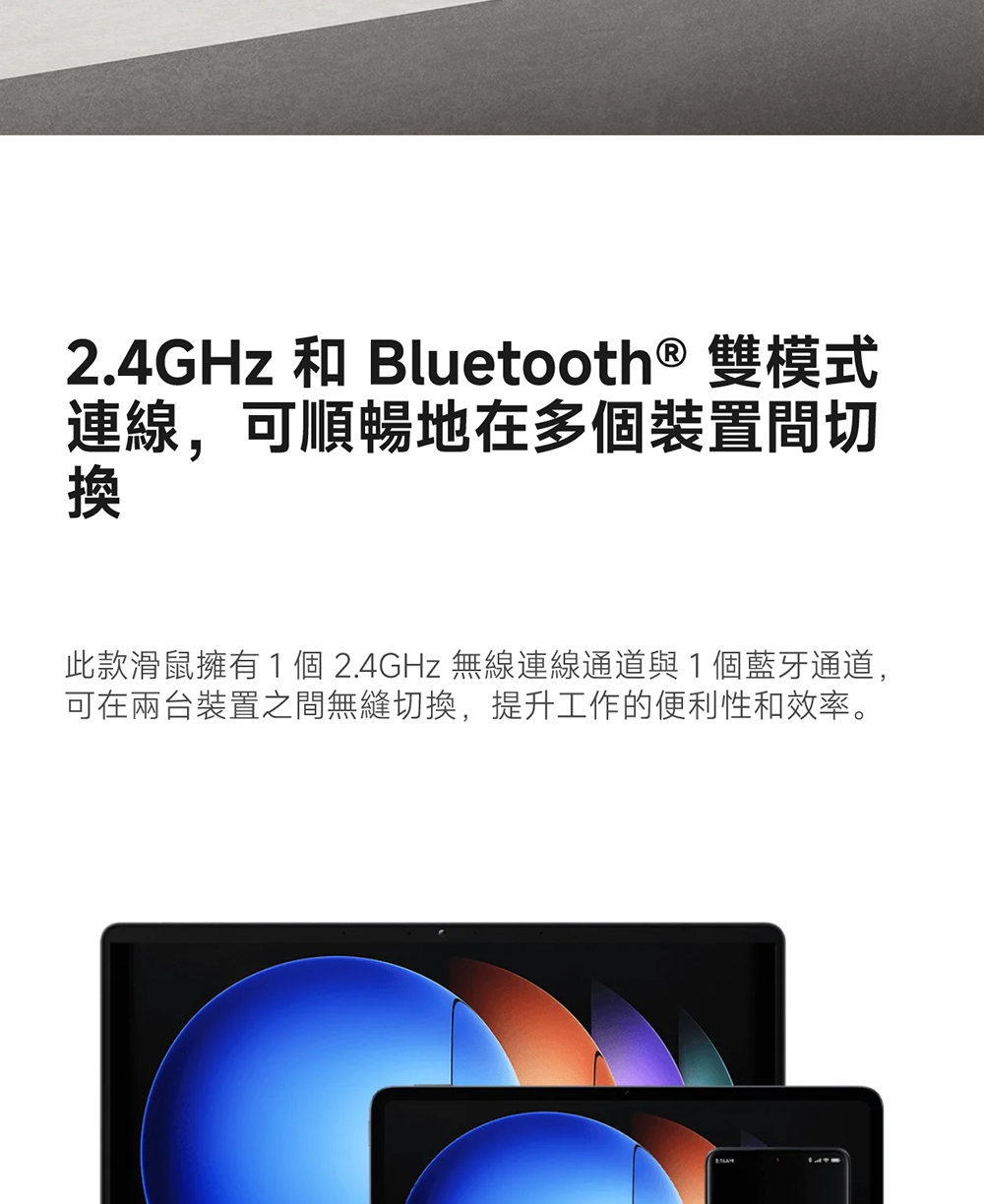 2.4GHz 和 Bluetooth  双模式 连线,可顺畅地在多个装置间切 此款滑鼠拥有1 个 2.4GHz 无线连线通道与1个蓝牙通道, 可在两台装置之间无缝切换,提升工作的便利性和效率。 