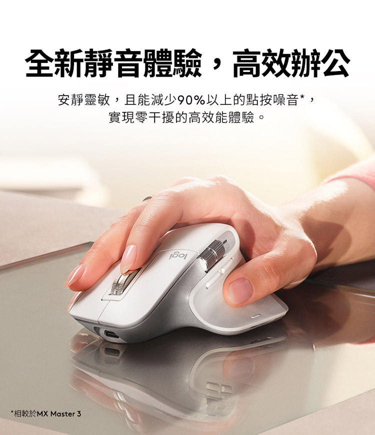 全新静音体验,高效办公 安静灵敏,且能减少90%以上的点按噪音, 实现零干扰的高效能体验。 相较于MX Master 3 