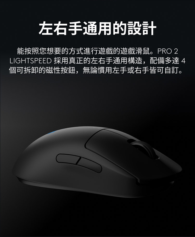 左右手通用的设计 能按照您想要的方式进行游戏的游戏滑鼠。PRO 2 LIGHTSPEED 采用真正的左右手通用构造,配备多达4 个可拆卸的磁性按钮,无论惯用左手或右手皆可自订。 