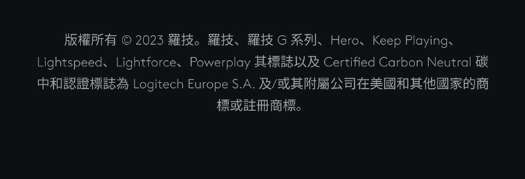 版权所有 2023 罗技。罗技、罗技G系列、Hero、Keep Playing、 中和认证标志为 Logitech Europe S.A.及或其附属公司在美国和其他国家的商 标或注册商标。 