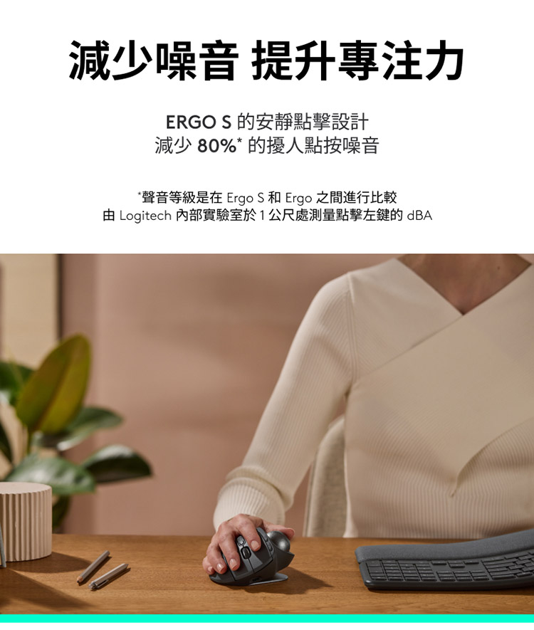减少噪音 提升专注力 ERGO S 的安静点击设计 减少80%的扰人点按噪音 声音等级是在 Ergo S 和 Ergo 之间进行比较 由 Logitech 内部实验室于1公尺处测量点击左键的dBA 