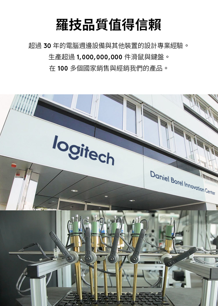 罗技品质值得信赖 超过 30 年的电脑周边设备与其他装置的设计专业经验。 生产超过 1,000,000,000 滑鼠与键盘。 在 100 多个国家销售与经销我们的产品。 