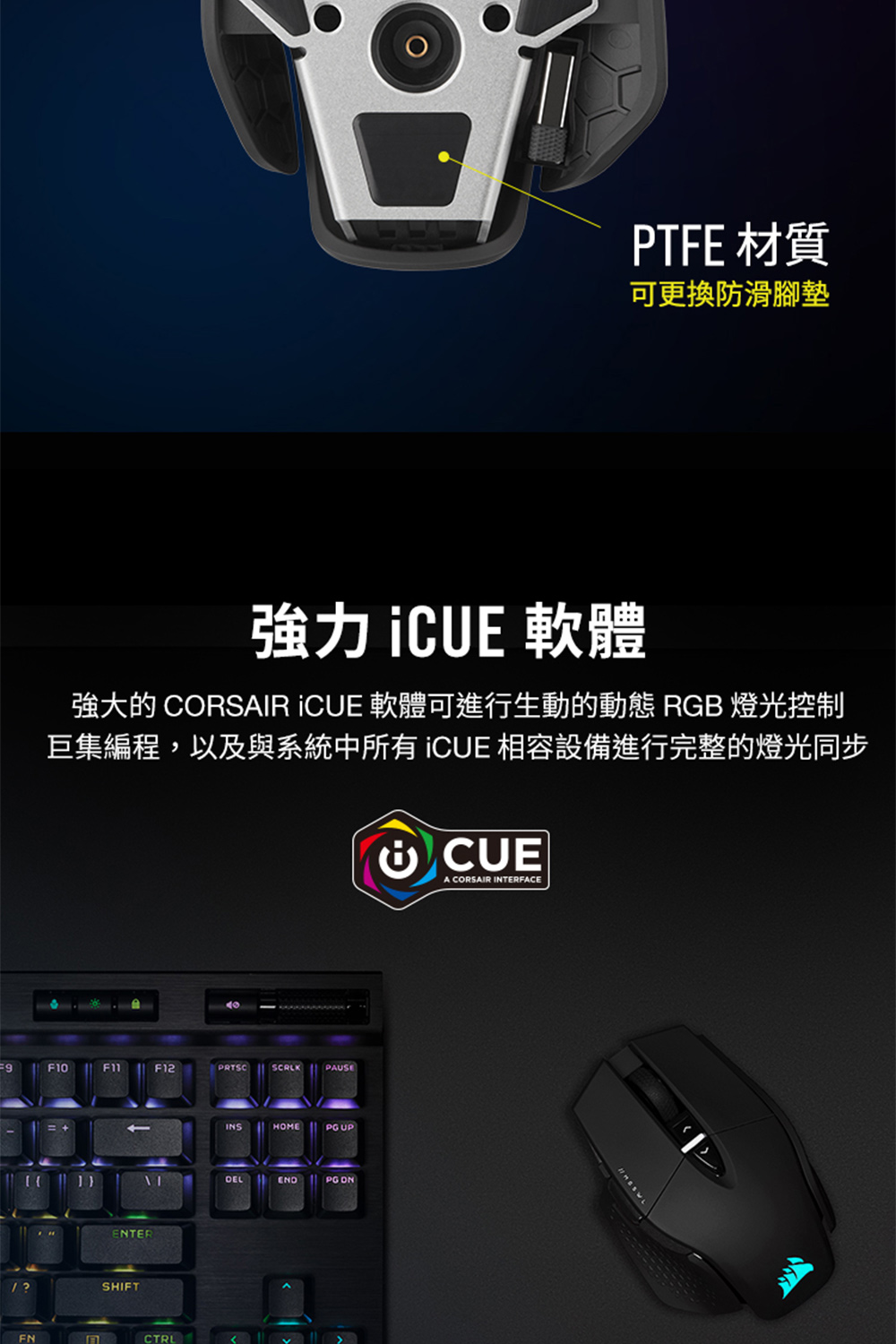 强力 iCUE 软体 强大的 CORSAIR ICUE 软体可进行生动的动态 RGB 灯光控制 巨集编程,以及与系统中所有 ICUE 相容设备进行完整的灯光同步 PTFE 材质 可更换防滑脚垫 