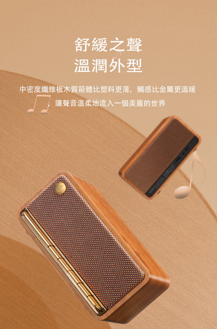舒缓之声 温润外型 中密度纤维板木质箱体比塑料更薄,触感比金属更温暖 让声音温柔地流入一个美丽的世界 