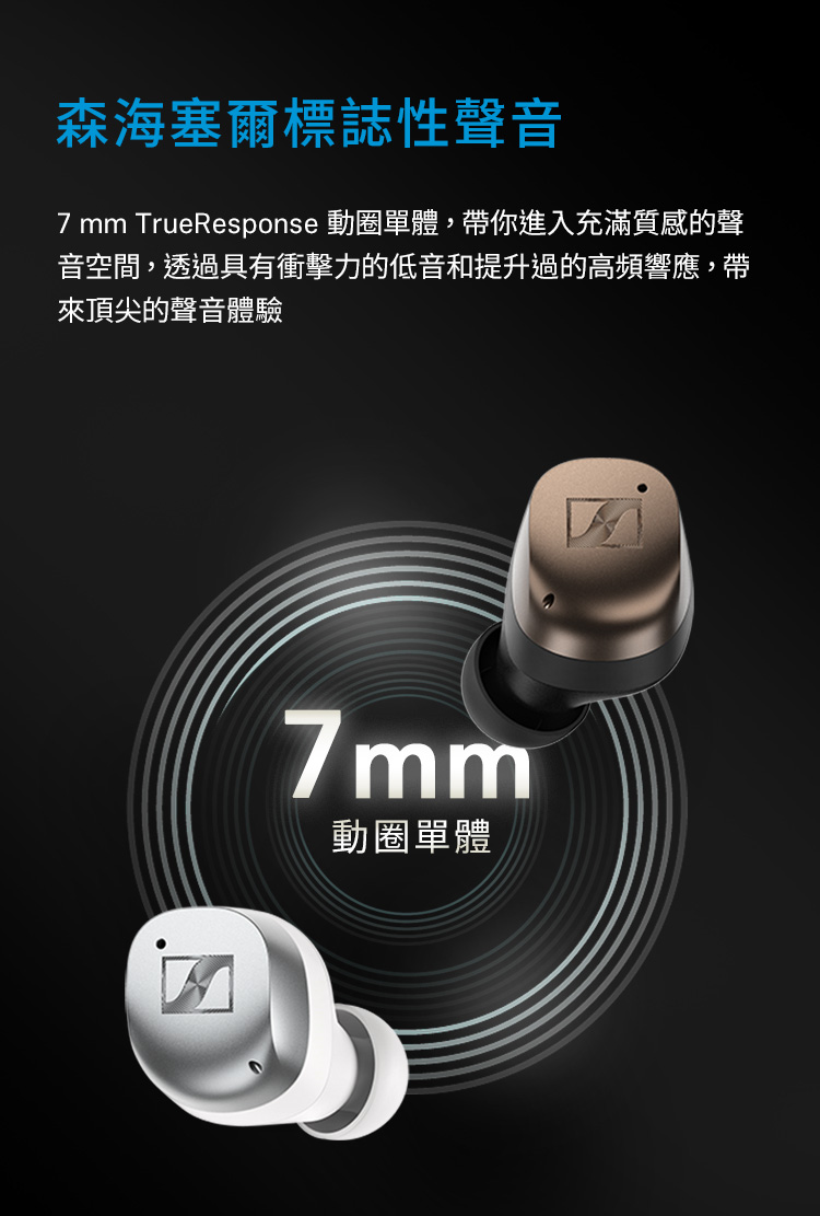森海塞尔标志性声音 7 mm TrueResponse 动圈单体,带你进入充满质感的声 音空间,透过具有冲击力的低音和提升过的高频响应,带 来顶尖的声音体验 动圈单体 