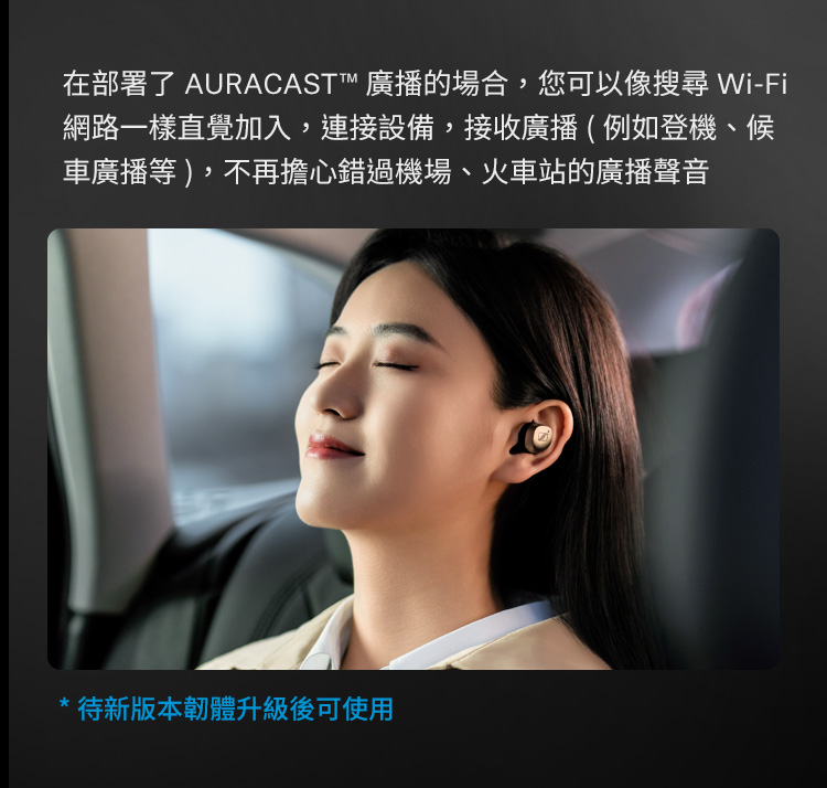 在部署了 AURACAST 广播的场合,您可以像搜寻 WiFi 网路一样直觉加入,连接设备,接收广播例如登机、候 车广播等,不再担心错过机场、火车站的广播声音 待新版本韧体升级后可使用 