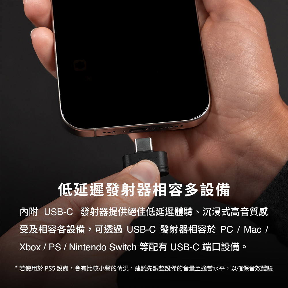 低延迟发射器相容多设备 内附 USBC 发射器提供绝佳低延迟体验、沉浸式高音质感 受及相容各设备,可透过 USBC 发射器相容于 PC  Mac Xbox  PS  Nintendo Switch 等配有 USBC 端口设备。 若使用于 PS5 设备,会有比较小声的情况,建议先调整设备的音量至适当水平,以确保音效体验 