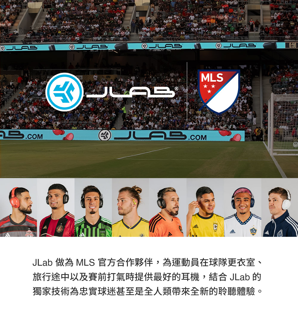 JLab 做为 MLS 官方合作伙伴,为运动员在球队更衣室、 旅行途中以及赛前打气时提供最好的耳机,结合 JLab 的 独家技术为忠实球迷甚至是全人类带来全新的聆听体验。 