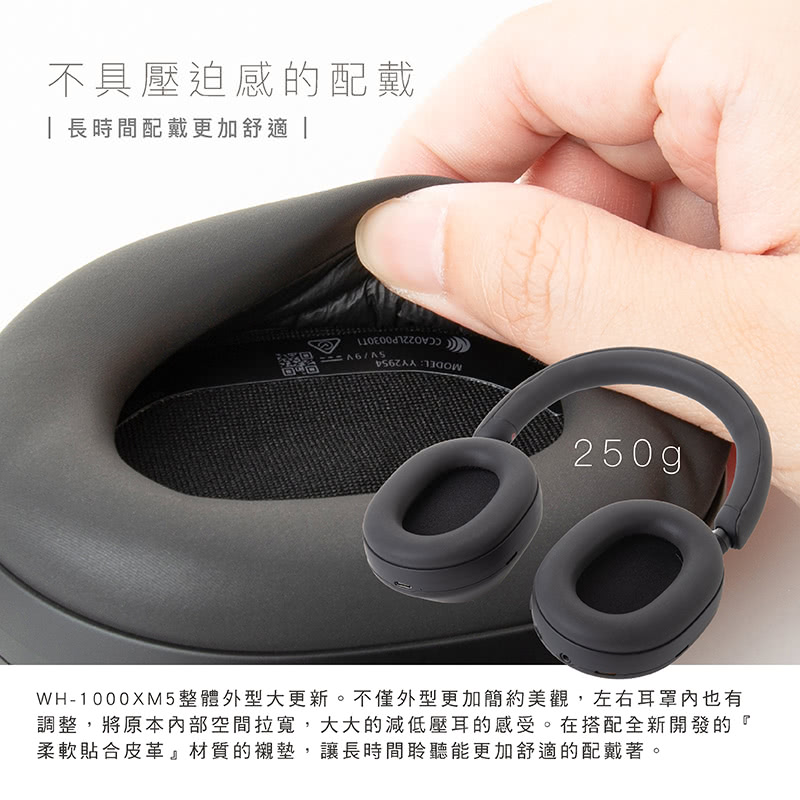 不具压迫感的配戴 长时间配戴更加舒适 WH1000XM5整体外型大更新。不仅外型更加简约美观,左右耳罩内也有 调整,将原本内部空间拉宽,大大的减低压耳的感受。在搭配全新开发的 柔软贴合皮革材质的衬垫,让长时间聆听能更加舒适的配戴著。 