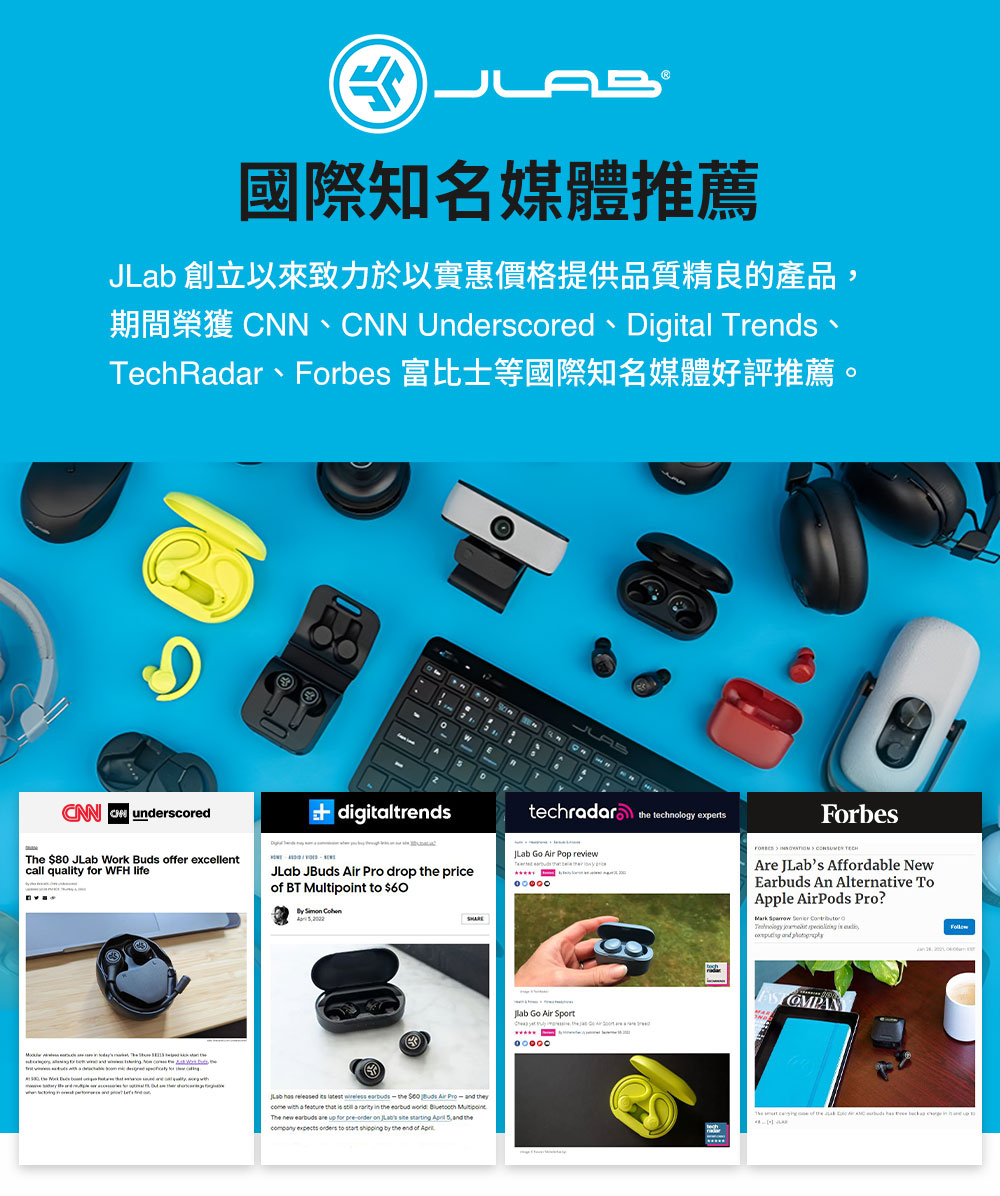 国际知名媒体推荐 JLab 创立以来致力于以实惠价格提供品质精良的产品, TechRadar、Forbes 富比士等国际知名媒体好评推荐。 