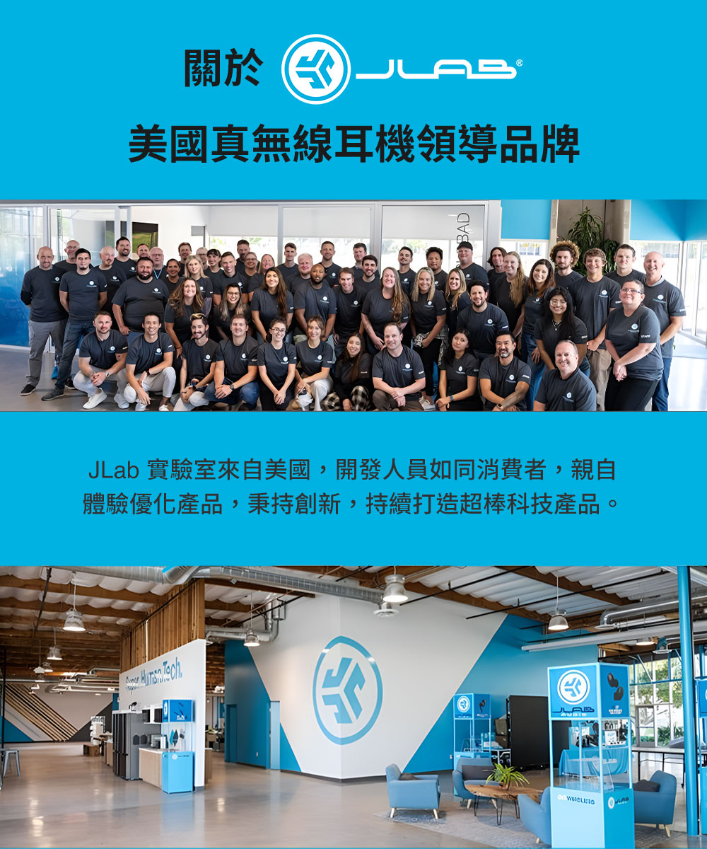 关于水 美国真无线耳机领导品牌 JLab 实验室来自美国,开发人员如同消费者,亲自 体验优化产品,秉持创新,持续打造超棒科技产品。 