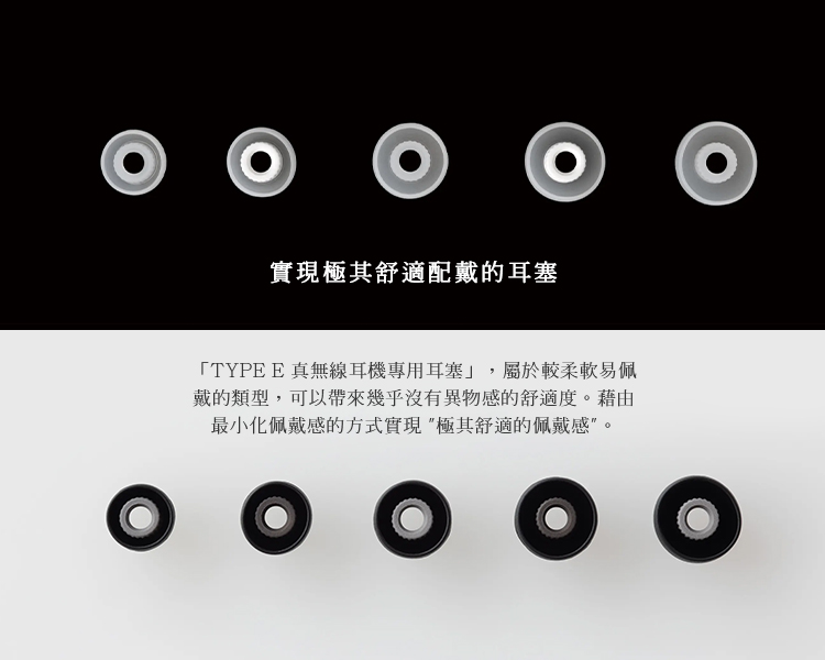 实现极其舒适配戴的耳塞 TYPE E 真无线耳机专用耳塞,属于较柔软易佩 戴的类型,可以带来几乎没有异物感的舒适度。借由 最小化佩戴感的方式实现极其舒适的佩戴感。 