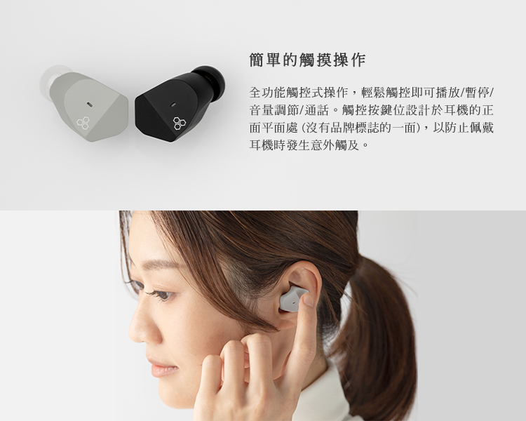 简单的触摸操作 全功能触控式操作,轻松触控即可播放暂停 音量调节通话。触控按键位设计于耳机的正 面平面处 没有品牌标志的一面,以防止佩戴 耳机时发生意外触及。 